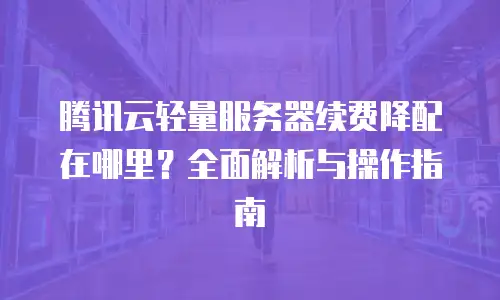 腾讯云轻量服务器续费降配在哪里？全面解析与操作指南