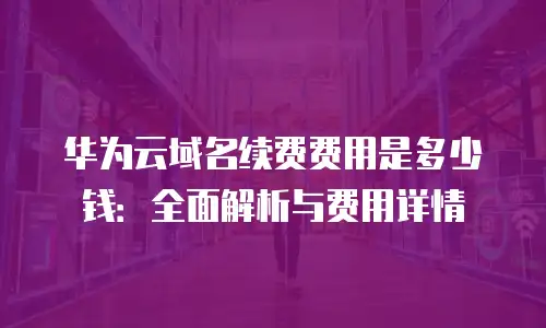 华为云域名续费费用是多少钱：全面解析与费用详情
