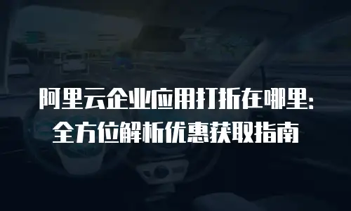 阿里云企业应用打折在哪里：全方位解析优惠获取指南