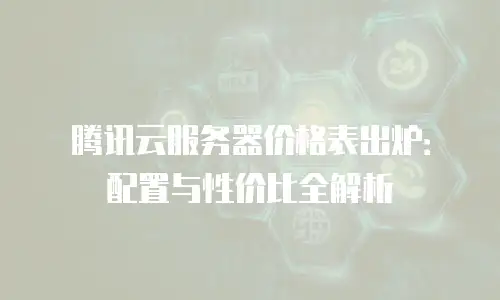 腾讯云服务器价格表出炉：配置与性价比全解析