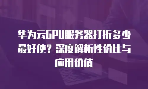 华为云GPU服务器打折多少最好使？深度解析性价比与应用价值