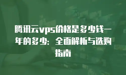 腾讯云vps价格是多少钱一年的多少：全面解析与选购指南