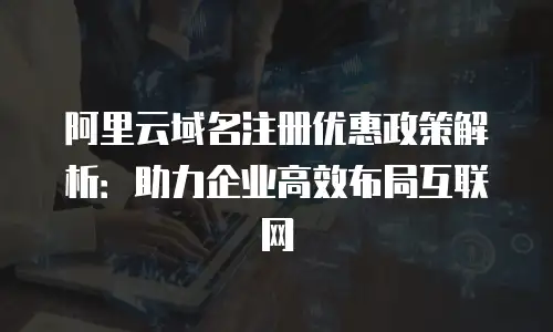阿里云域名注册优惠政策解析：助力企业高效布局互联网