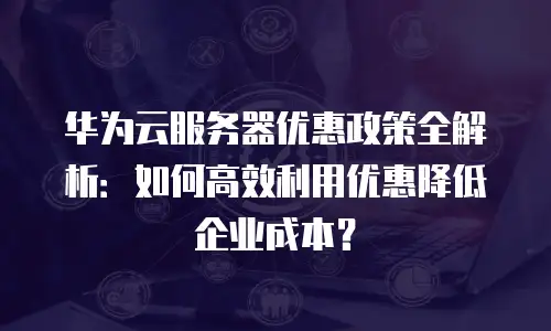 华为云服务器优惠政策全解析：如何高效利用优惠降低企业成本？