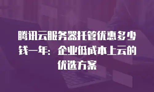 腾讯云服务器托管优惠多少钱一年：企业低成本上云的优选方案