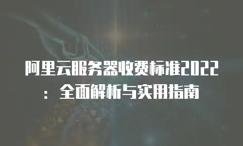 阿里云服务器收费标准2022：全面解析与实用指南