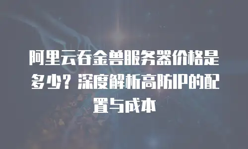 阿里云吞金兽服务器价格是多少？深度解析高防IP的配置与成本