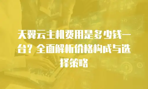 天翼云主机费用是多少钱一台？全面解析价格构成与选择策略