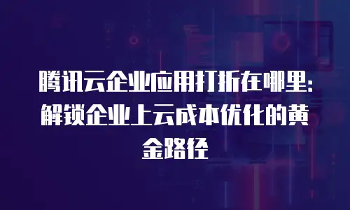 腾讯云企业应用打折在哪里：解锁企业上云成本优化的黄金路径