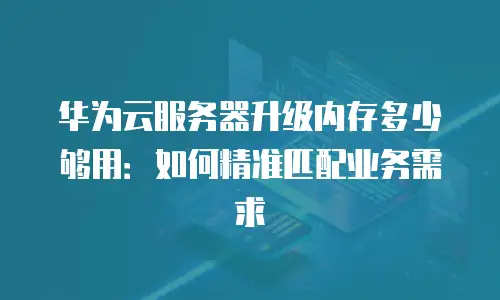 华为云服务器升级内存多少够用：如何精准匹配业务需求