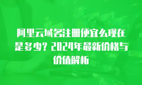 阿里云域名注册便宜么现在是多少？2024年最新价格与价值解析