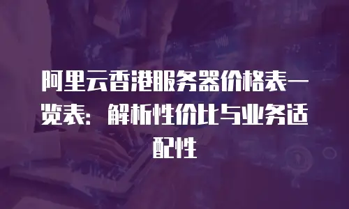阿里云香港服务器价格表一览表：解析性价比与业务适配性