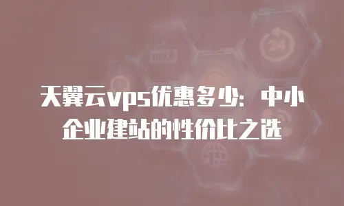 天翼云vps优惠多少：中小企业建站的性价比之选