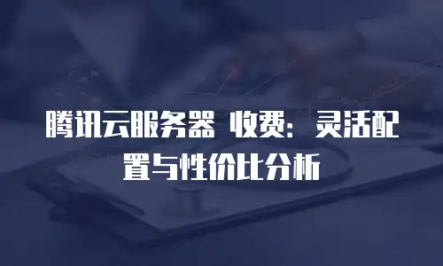 腾讯云服务器 收费：灵活配置与性价比分析
