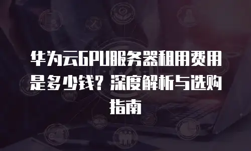 华为云GPU服务器租用费用是多少钱？深度解析与选购指南