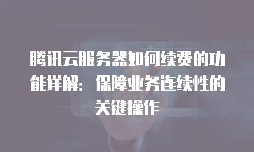 腾讯云服务器如何续费的功能详解：保障业务连续性的关键操作