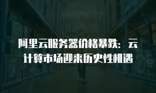阿里云服务器价格暴跌：云计算市场迎来历史性机遇