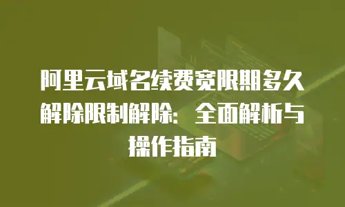 阿里云域名续费宽限期多久解除限制解除：全面解析与操作指南