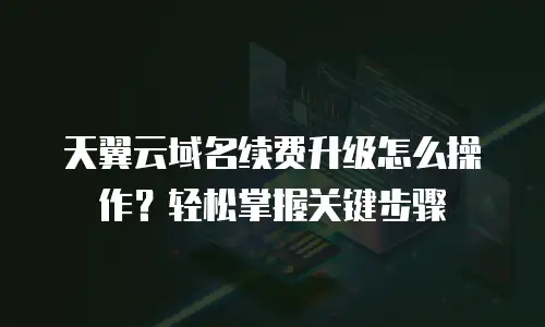 天翼云域名续费升级怎么操作？轻松掌握关键步骤