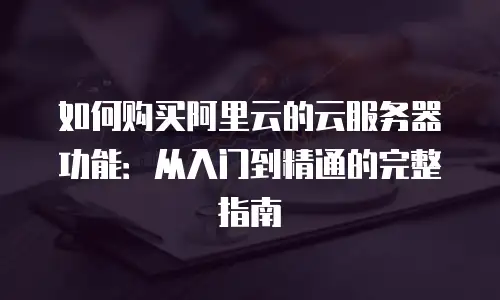 如何购买阿里云的云服务器功能：从入门到精通的完整指南