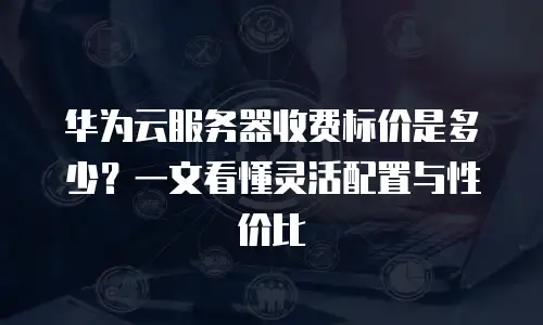 华为云服务器收费标价是多少？一文看懂灵活配置与性价比