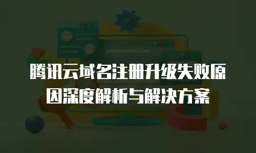 腾讯云域名注册升级失败原因深度解析与解决方案