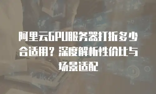 阿里云GPU服务器打折多少合适用？深度解析性价比与场景适配