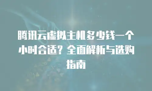腾讯云虚拟主机多少钱一个小时合适？全面解析与选购指南