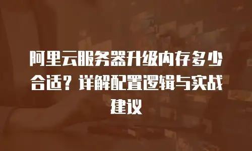 阿里云服务器升级内存多少合适？详解配置逻辑与实战建议