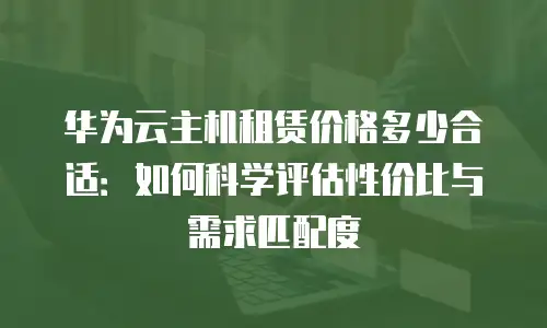 华为云主机租赁价格多少合适：如何科学评估性价比与需求匹配度