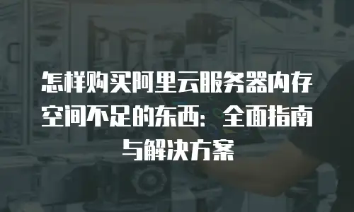 怎样购买阿里云服务器内存空间不足的东西：全面指南与解决方案