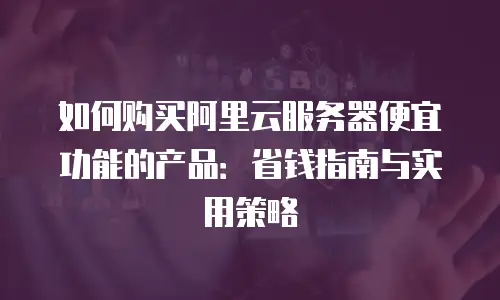 如何购买阿里云服务器便宜功能的产品：省钱指南与实用策略
