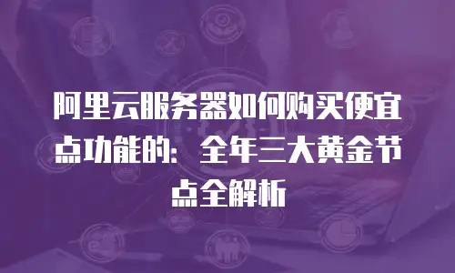 阿里云服务器如何购买便宜点功能的：全年三大黄金节点全解析