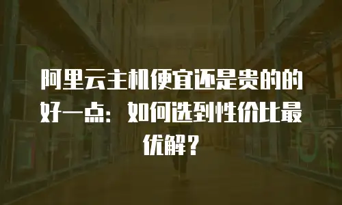 阿里云主机便宜还是贵的的好一点：如何选到性价比最优解？