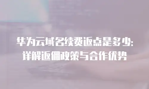 华为云域名续费返点是多少：详解返佣政策与合作优势