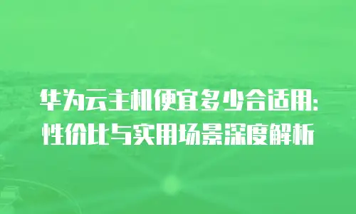 华为云主机便宜多少合适用：性价比与实用场景深度解析