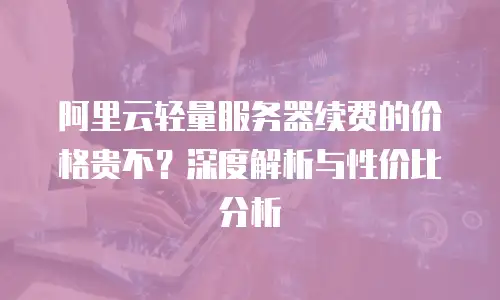 阿里云轻量服务器续费的价格贵不？深度解析与性价比分析