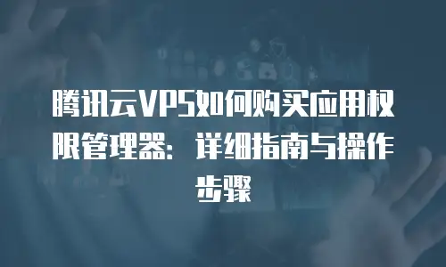 腾讯云VPS如何购买应用权限管理器：详细指南与操作步骤