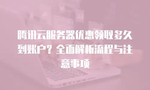 腾讯云服务器优惠领取多久到账户？全面解析流程与注意事项