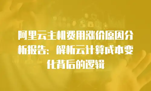 阿里云主机费用涨价原因分析报告：解析云计算成本变化背后的逻辑