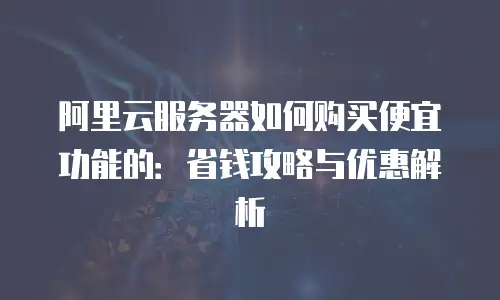 阿里云服务器如何购买便宜功能的：省钱攻略与优惠解析
