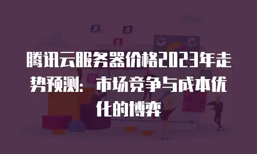 腾讯云服务器价格2023年走势预测：市场竞争与成本优化的博弈