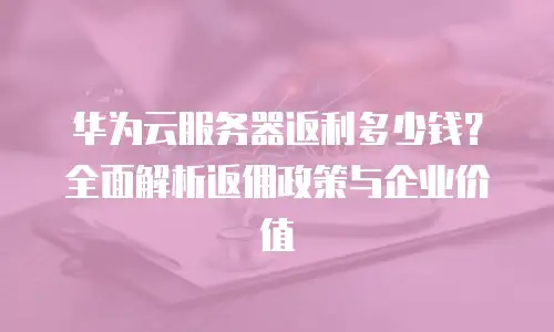 华为云服务器返利多少钱？全面解析返佣政策与企业价值