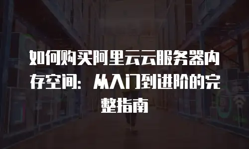 如何购买阿里云云服务器内存空间：从入门到进阶的完整指南