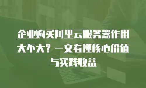 企业购买阿里云服务器作用大不大？一文看懂核心价值与实践收益