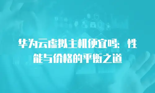华为云虚拟主机便宜吗：性能与价格的平衡之道