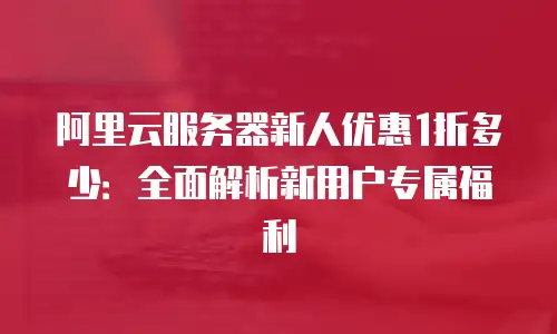 阿里云服务器新人优惠1折多少：全面解析新用户专属福利