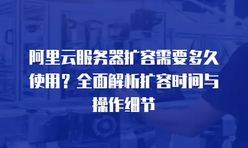 阿里云服务器扩容需要多久使用？全面解析扩容时间与操作细节