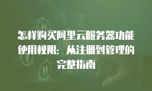 怎样购买阿里云服务器功能使用权限：从注册到管理的完整指南