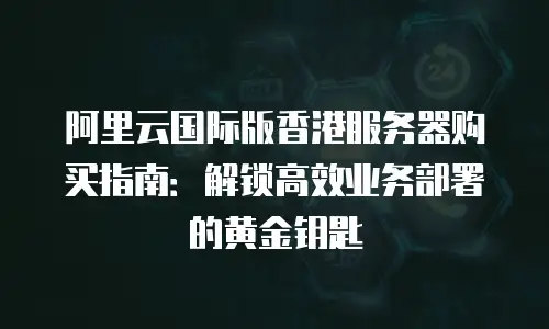阿里云国际版香港服务器购买指南：解锁高效业务部署的黄金钥匙